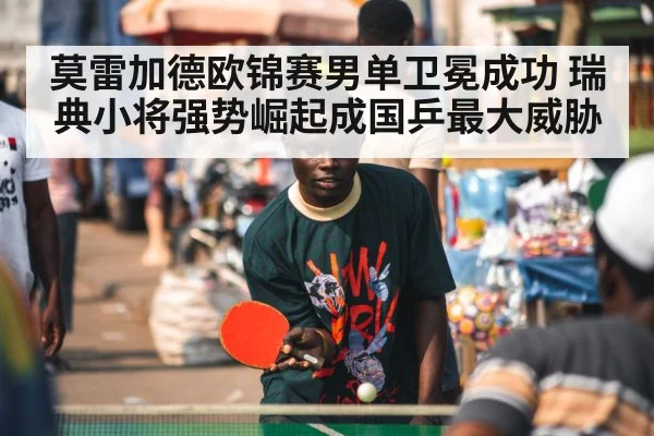 莫雷加德欧锦赛男单卫冕成功 瑞典小将强势崛起成国乒最大威胁