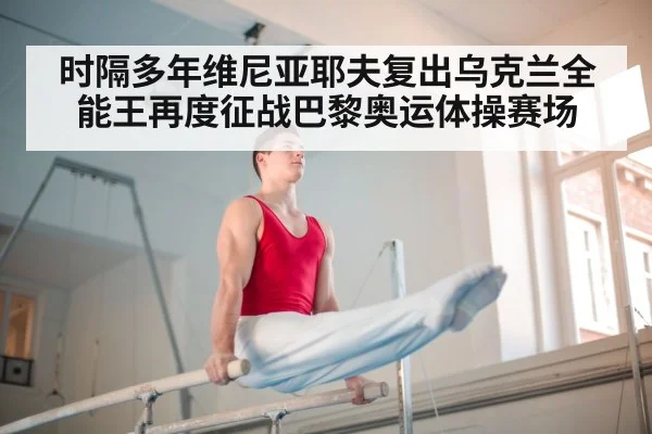 时隔多年维尼亚耶夫复出乌克兰全能王再度征战巴黎奥运体操赛场