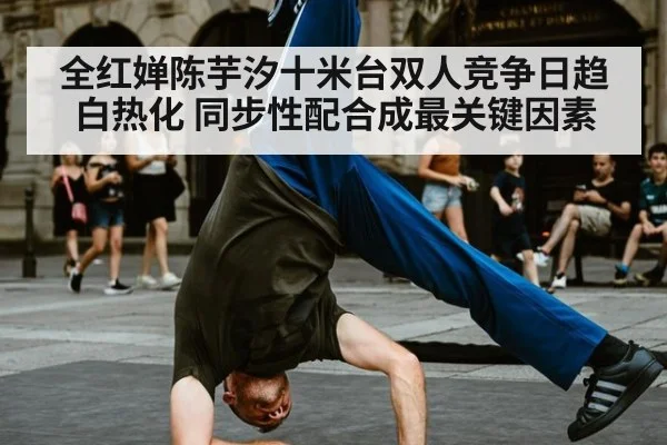 全红婵陈芋汐十米台双人竞争日趋白热化 同步性配合成最关键因素